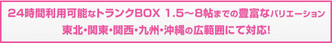 24時間利用可能なトランクBOX 1.5～8帖までの豊富なバリエーション 東北・関東・関西・九州・沖縄の広範囲にて対応！